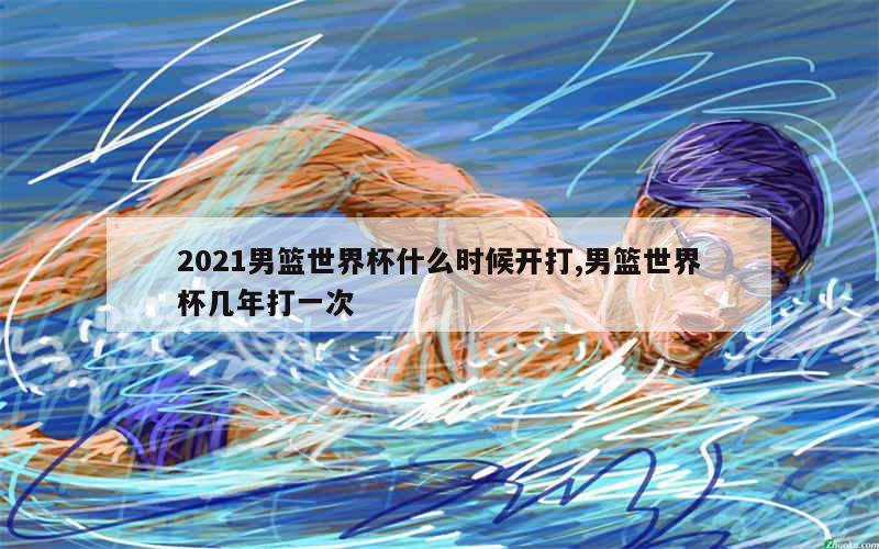 2021男篮世界杯什么时候开打,男篮世界杯几年打一次