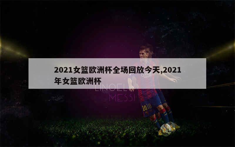 2021女篮欧洲杯全场回放今天,2021年女篮欧洲杯