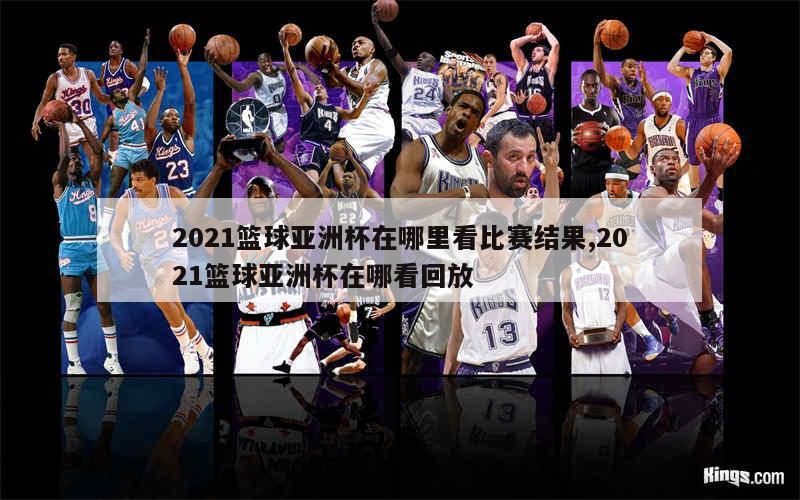 2021篮球亚洲杯在哪里看比赛结果,2021篮球亚洲杯在哪看回放