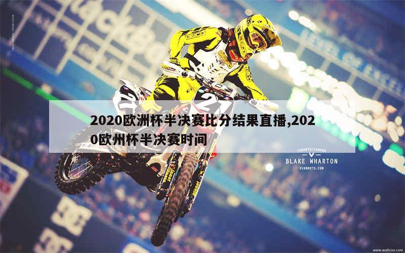 2020欧洲杯半决赛比分结果直播,2020欧州杯半决赛时间