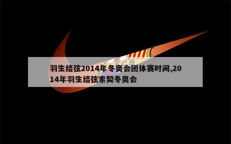 羽生结弦2014年冬奥会团体赛时间,2014年羽生结弦索契冬奥会