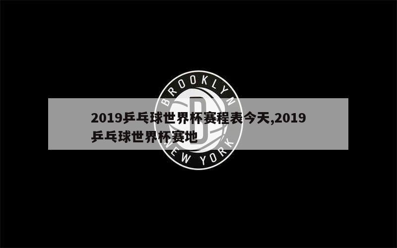 2019乒乓球世界杯赛程表今天,2019乒乓球世界杯赛地