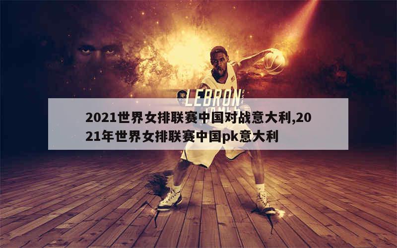 2021世界女排联赛中国对战意大利,2021年世界女排联赛中国pk意大利