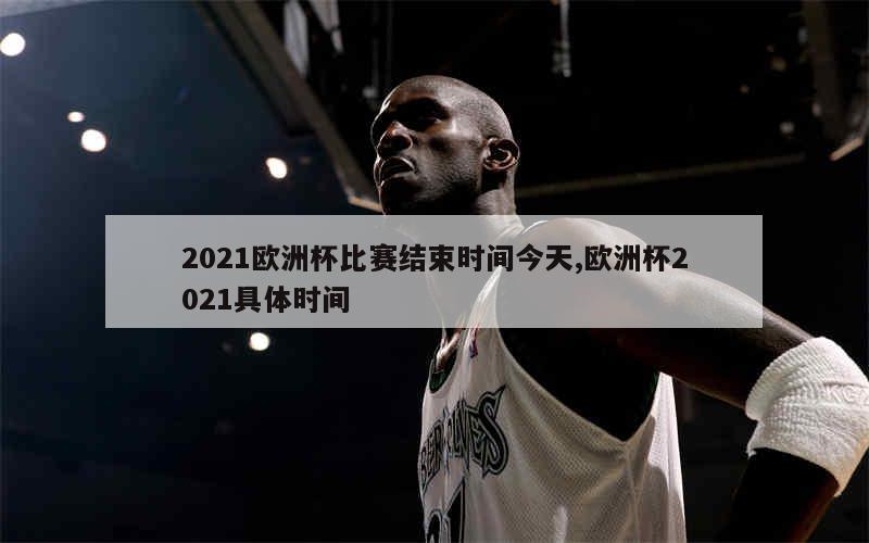 2021欧洲杯比赛结束时间今天,欧洲杯2021具体时间