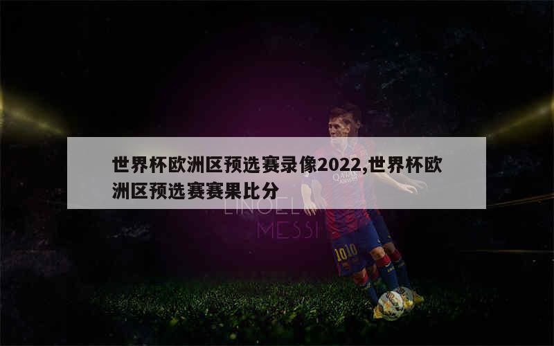 世界杯欧洲区预选赛录像2022,世界杯欧洲区预选赛赛果比分