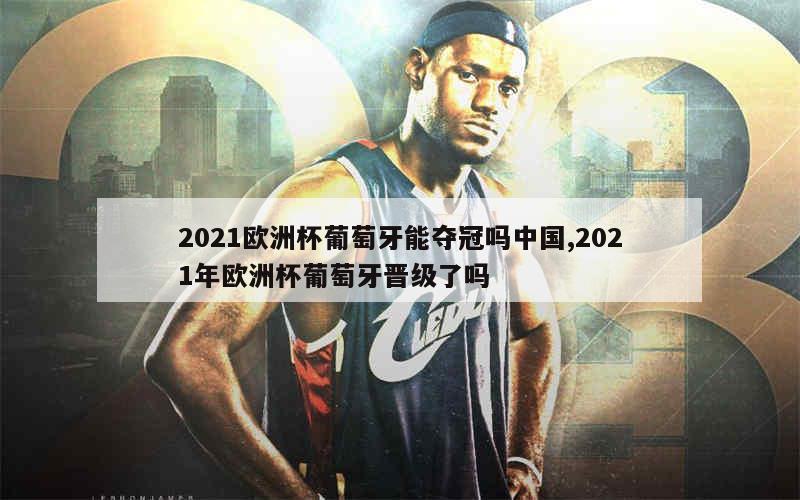 2021欧洲杯葡萄牙能夺冠吗中国,2021年欧洲杯葡萄牙晋级了吗