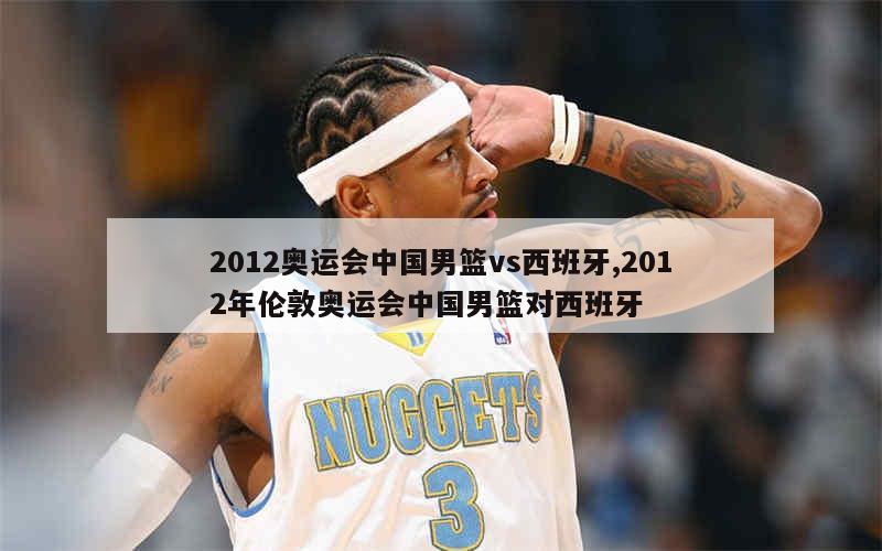 2012奥运会中国男篮vs西班牙,2012年伦敦奥运会中国男篮对西班牙