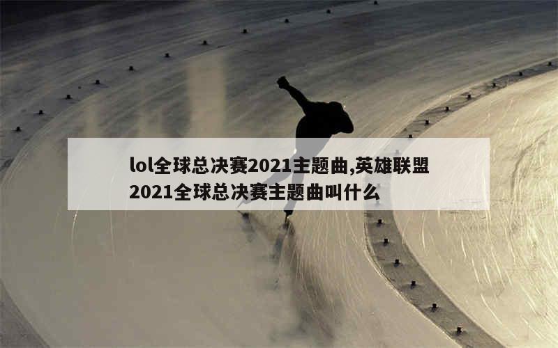 lol全球总决赛2021主题曲,英雄联盟2021全球总决赛主题曲叫什么