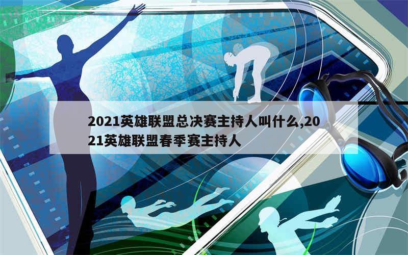 2021英雄联盟总决赛主持人叫什么,2021英雄联盟春季赛主持人