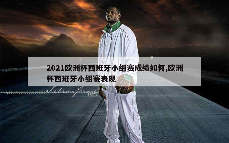 2021欧洲杯西班牙小组赛成绩如何,欧洲杯西班牙小组赛表现