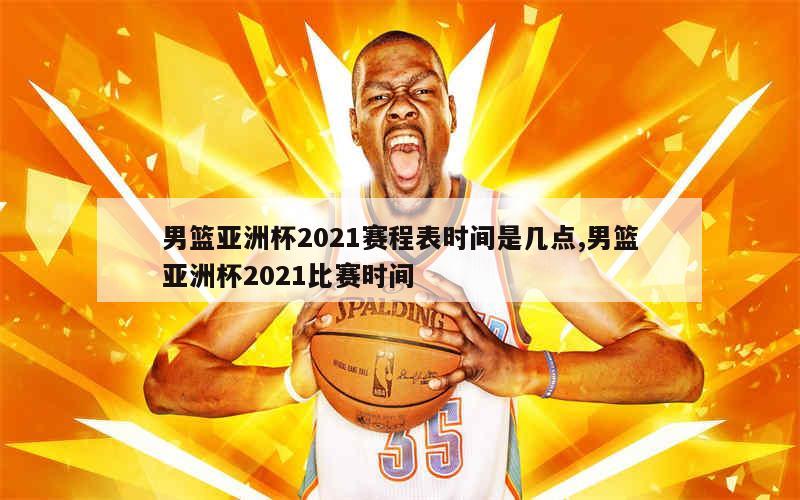 男篮亚洲杯2021赛程表时间是几点,男篮亚洲杯2021比赛时间