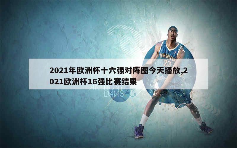 2021年欧洲杯十六强对阵图今天播放,2021欧洲杯16强比赛结果